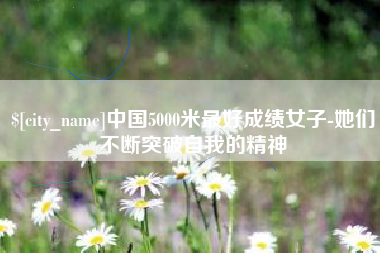 怀化中国5000米最好成绩女子-她们不断突破自我的精神