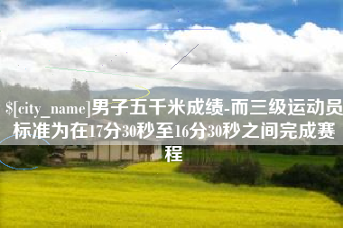 怀化男子五千米成绩-而三级运动员标准为在17分30秒至16分30秒之间完成赛程