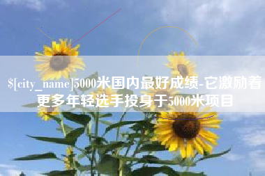 怀化5000米国内最好成绩-它激励着更多年轻选手投身于5000米项目