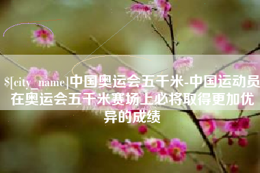 怀化中国奥运会五千米-中国运动员在奥运会五千米赛场上必将取得更加优异的成绩