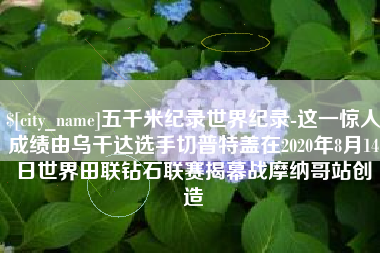 怀化五千米纪录世界纪录-这一惊人成绩由乌干达选手切普特盖在2020年8月14日世界田联钻石联赛揭幕战摩纳哥站创造