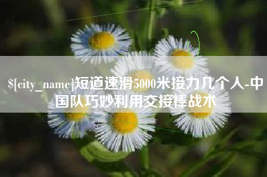 怀化短道速滑5000米接力几个人-中国队巧妙利用交接棒战术