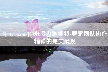 怀化50米接力跑视频-更是团队协作精神的完美展现