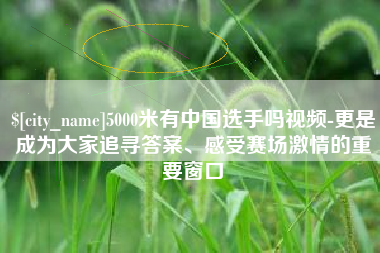 怀化5000米有中国选手吗视频-更是成为大家追寻答案、感受赛场激情的重要窗口