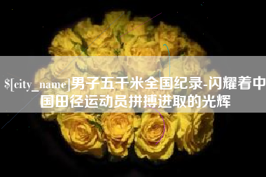 怀化男子五千米全国纪录-闪耀着中国田径运动员拼搏进取的光辉