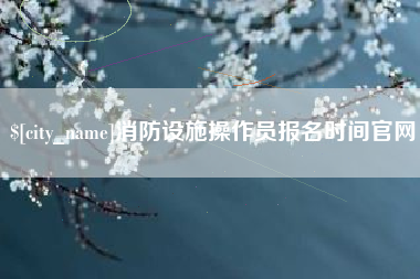 怀化消防设施操作员报名时间官网