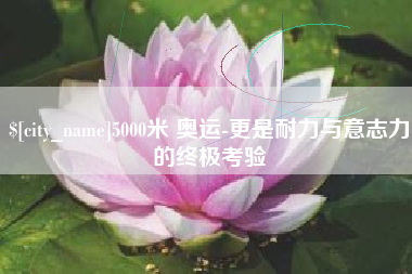 怀化5000米 奥运-更是耐力与意志力的终极考验