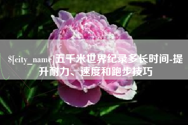怀化五千米世界纪录多长时间-提升耐力、速度和跑步技巧