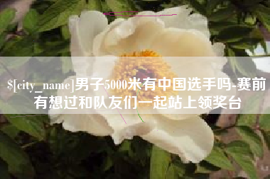 怀化男子5000米有中国选手吗-赛前有想过和队友们一起站上领奖台