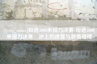 怀化短道5000米接力决赛-短道5000米接力决赛：冰上的速度与激情碰撞