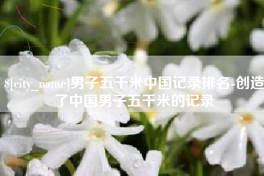 怀化男子五千米中国记录排名-创造了中国男子五千米的记录