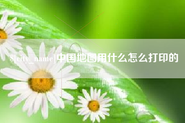 怀化中国地图用什么怎么打印的