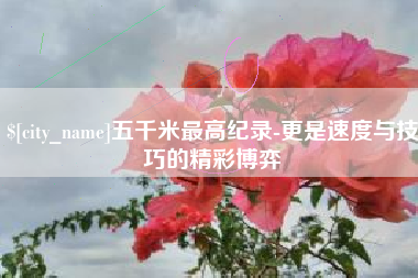 怀化五千米最高纪录-更是速度与技巧的精彩博弈