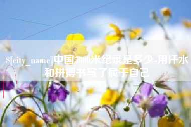 怀化中国5000米纪录是多少-用汗水和拼搏书写了属于自己