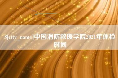 怀化中国消防救援学院2021年体检时间
