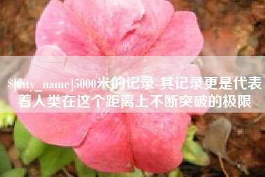 怀化5000米的记录-其记录更是代表着人类在这个距离上不断突破的极限