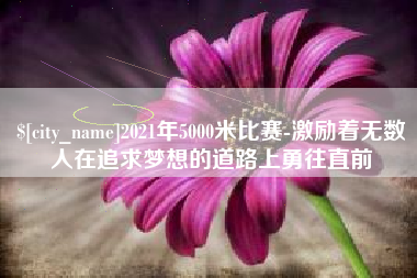 怀化2021年5000米比赛-激励着无数人在追求梦想的道路上勇往直前