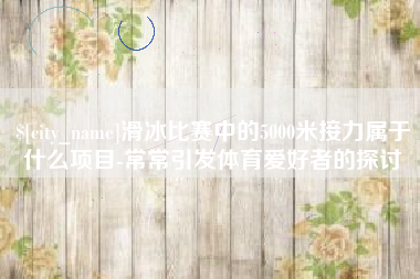 怀化滑冰比赛中的5000米接力属于什么项目-常常引发体育爱好者的探讨