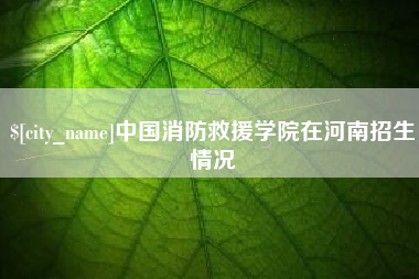 怀化中国消防救援学院在河南招生情况