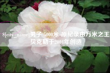 怀化男子 5000米-原纪录由万米之王贝克勒于2004年创造
