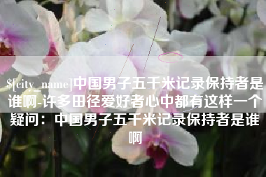 怀化中国男子五千米记录保持者是谁啊-许多田径爱好者心中都有这样一个疑问：中国男子五千米记录保持者是谁啊