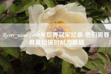 怀化5000米世界冠军纪录-他们需要具备超强的耐力基础
