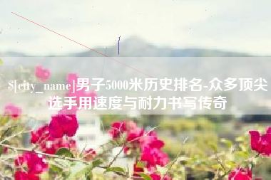 怀化男子5000米历史排名-众多顶尖选手用速度与耐力书写传奇