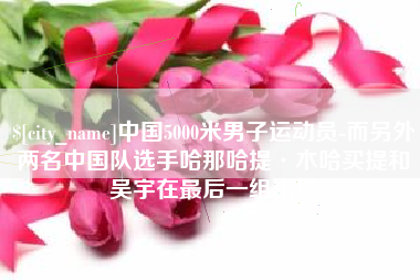 怀化中国5000米男子运动员-而另外两名中国队选手哈那哈提·木哈买提和吴宇在最后一组出场