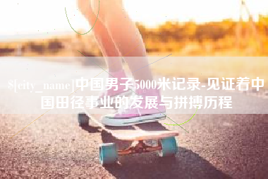 怀化中国男子5000米记录-见证着中国田径事业的发展与拼搏历程