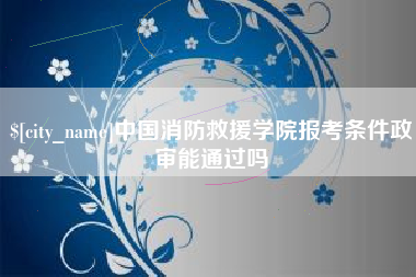 怀化中国消防救援学院报考条件政审能通过吗